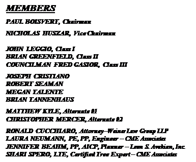 Text Box: MEMBERS
PAUL BOISVERT, Chairman
NICHOLAS HUSZAR, Vice Chairman

JOHN LEGGIO, Class I
BRIAN GREENFIELD, Class II
COUNCILMAN FRED GASIOR, Class III
JOSEPH CRISTIANO
ROBERT SEAMAN
MEGAN TALENTE
BRIAN TANNENHAUS
MATTHEW KYLE, Alternate #1
CHRISTOPHER MERCER, Alternate #2
RONALD CUCCHIARO, AttorneyWeiner Law Group LLP
LAURA NEUMANN, PE, PP, Engineer  CME Associates
JENNIFER BEAHM, PP, AICP, Planner  Leon S. Avakian, Inc.
SHARI SPERO, LTE, Certified Tree Expert  CME Associates


